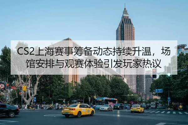 CS2上海赛事筹备动态持续升温，场馆安排与观赛体验引发玩家热议